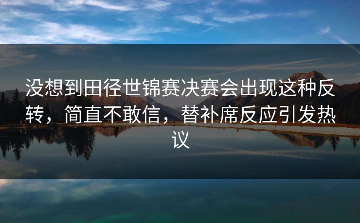 没想到田径世锦赛决赛会出现这种反转，简直不敢信，替补席反应引发热议